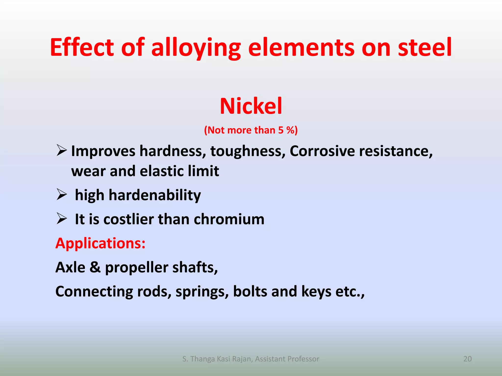 Effect of alloying elements on steel
Nickel
(Not more than 5 %)
Improves hardness, toughness, Corrosive resistance,
wear and elastic limit
 high hardenability
 It is costlier than chromium
Applications:
Axle & propeller shafts,
Connecting rods, springs, bolts and keys etc.,
S. Thanga Kasi Rajan, Assistant Professor 20
 
