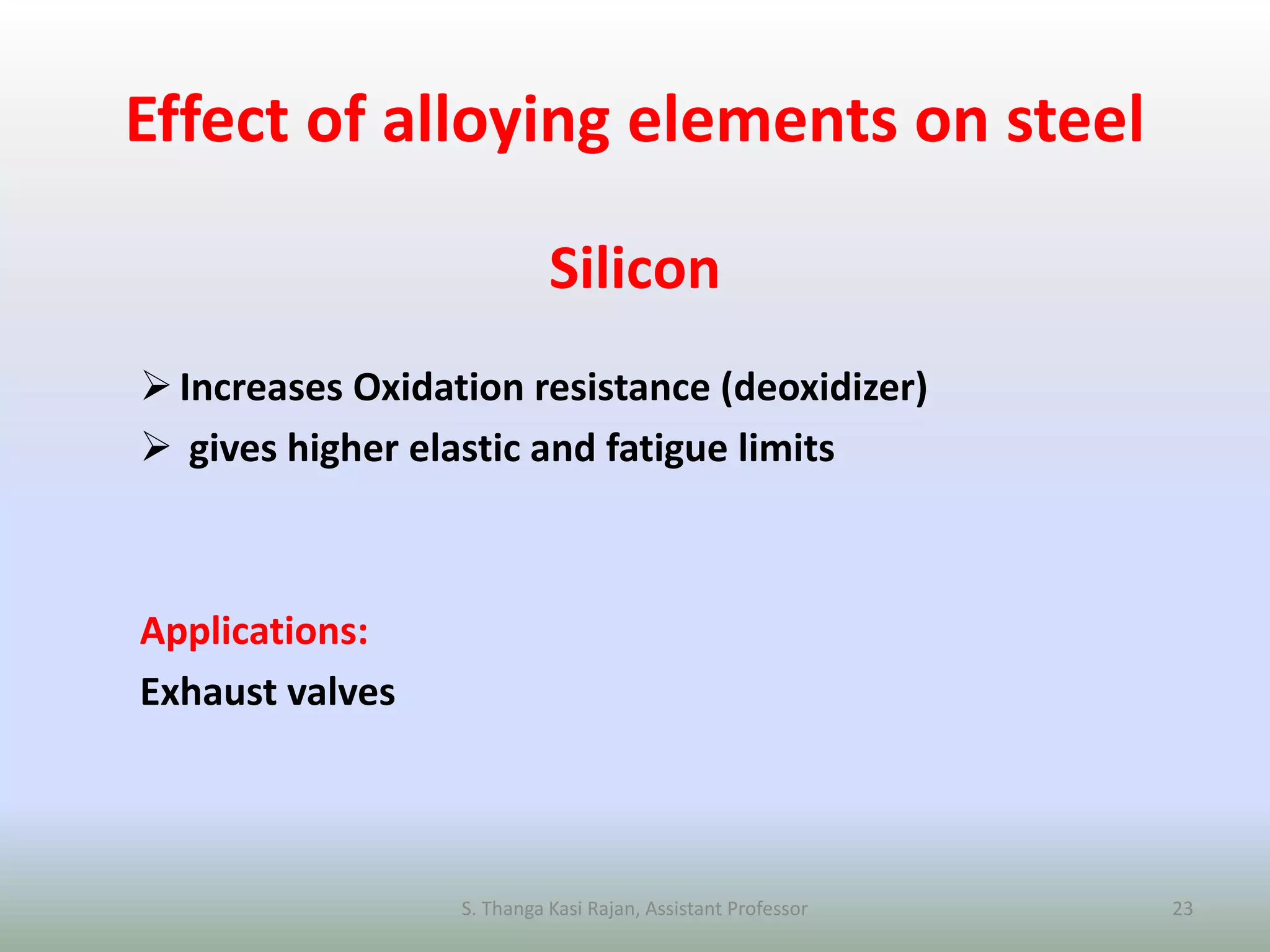 Effect of alloying elements on steel
Silicon
Increases Oxidation resistance (deoxidizer)
 gives higher elastic and fatigue limits
Applications:
Exhaust valves
S. Thanga Kasi Rajan, Assistant Professor 23
 
