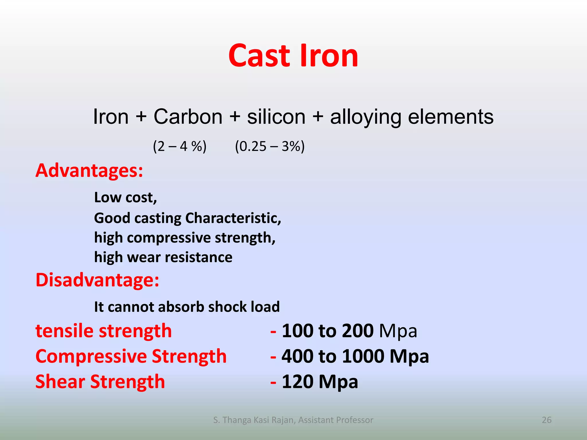 Cast Iron
Iron + Carbon + silicon + alloying elements
(2 – 4 %) (0.25 – 3%)
Advantages:
Low cost,
Good casting Characteristic,
high compressive strength,
high wear resistance
Disadvantage:
It cannot absorb shock load
tensile strength - 100 to 200 Mpa
Compressive Strength - 400 to 1000 Mpa
Shear Strength - 120 Mpa
S. Thanga Kasi Rajan, Assistant Professor 26
 