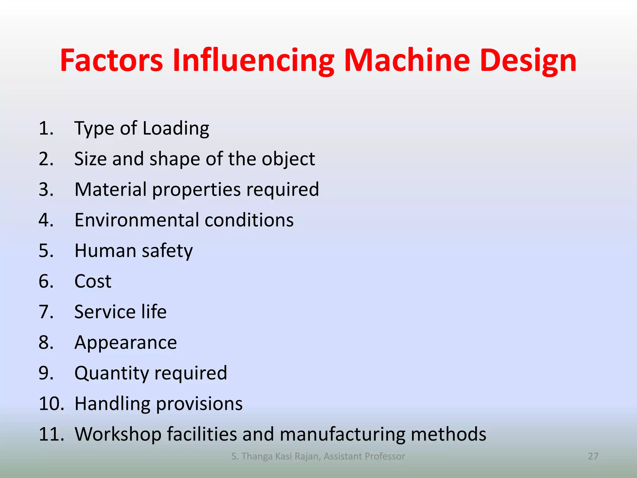 Factors Influencing Machine Design
1. Type of Loading
2. Size and shape of the object
3. Material properties required
4. Environmental conditions
5. Human safety
6. Cost
7. Service life
8. Appearance
9. Quantity required
10. Handling provisions
11. Workshop facilities and manufacturing methods
S. Thanga Kasi Rajan, Assistant Professor 27
 