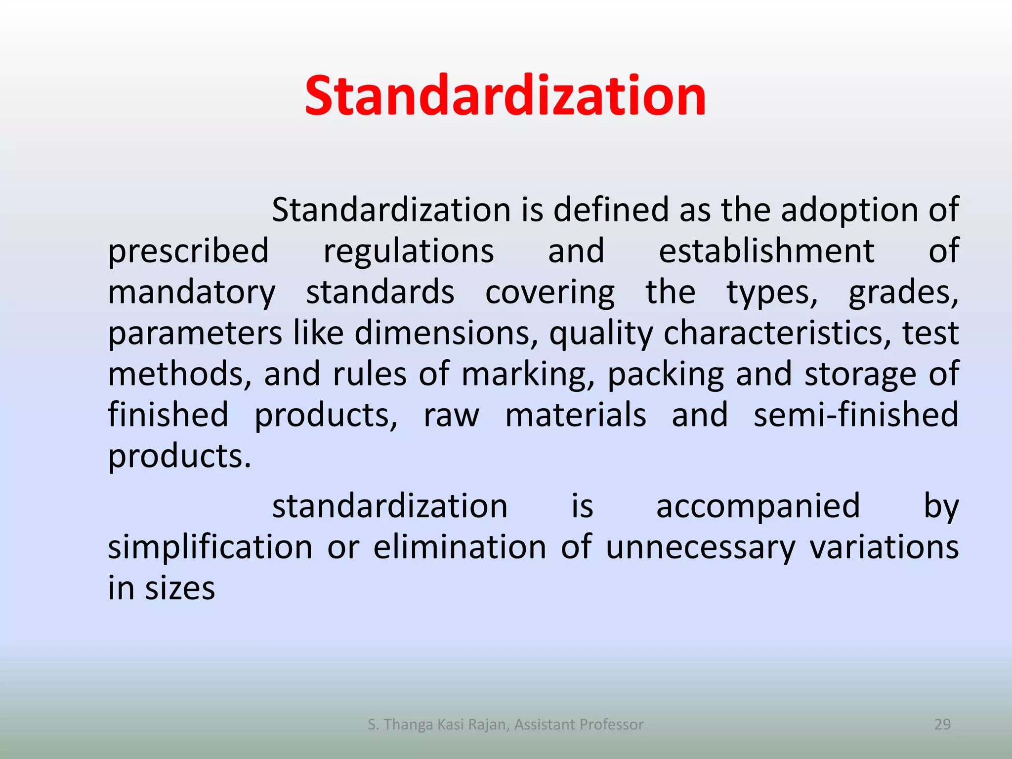 Standardization
Standardization is defined as the adoption of
prescribed regulations and establishment of
mandatory standards covering the types, grades,
parameters like dimensions, quality characteristics, test
methods, and rules of marking, packing and storage of
finished products, raw materials and semi-finished
products.
standardization is accompanied by
simplification or elimination of unnecessary variations
in sizes
S. Thanga Kasi Rajan, Assistant Professor 29
 