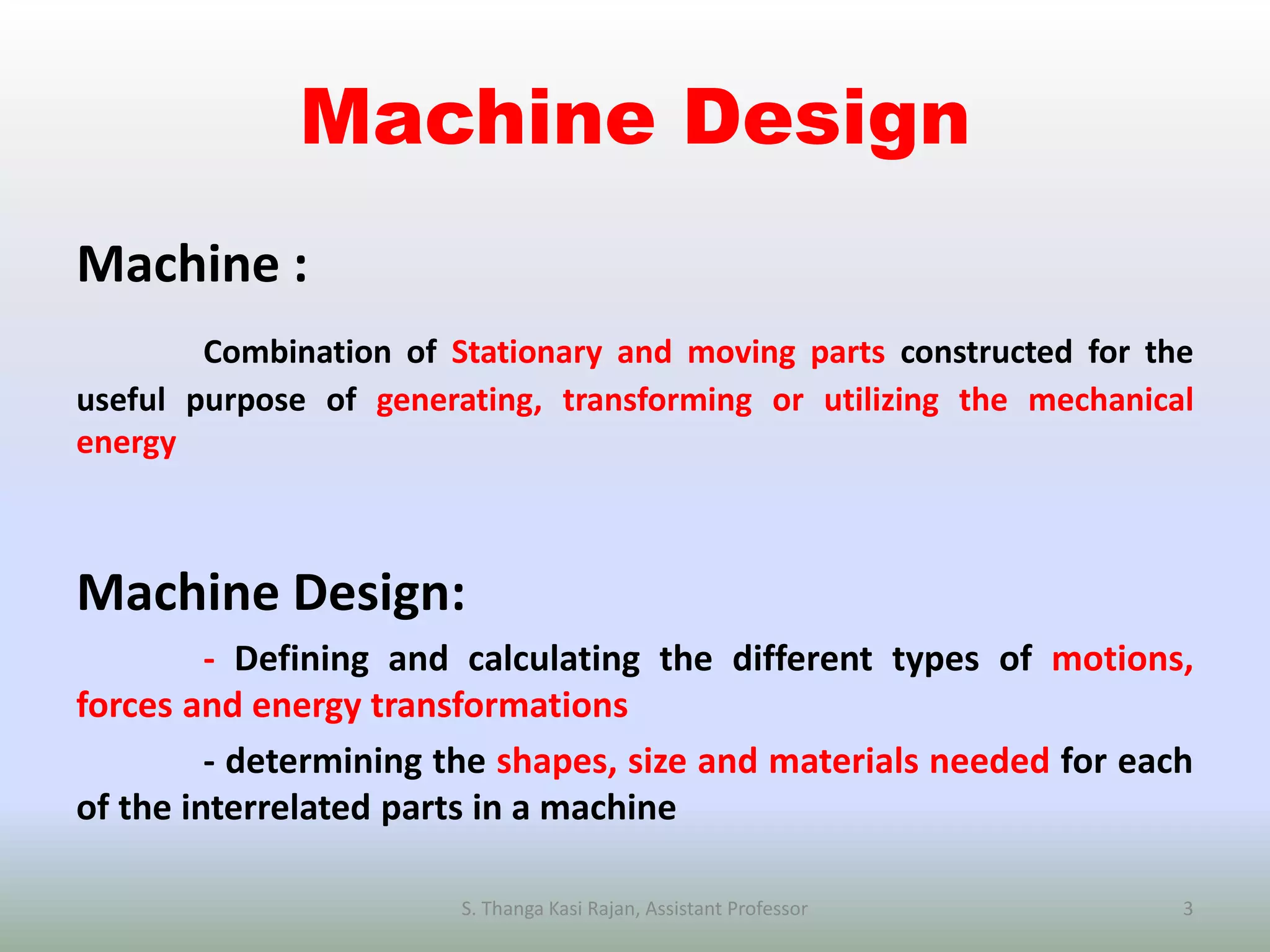 Machine Design
Machine :
Combination of Stationary and moving parts constructed for the
useful purpose of generating, transforming or utilizing the mechanical
energy
Machine Design:
- Defining and calculating the different types of motions,
forces and energy transformations
- determining the shapes, size and materials needed for each
of the interrelated parts in a machine
S. Thanga Kasi Rajan, Assistant Professor 3
 