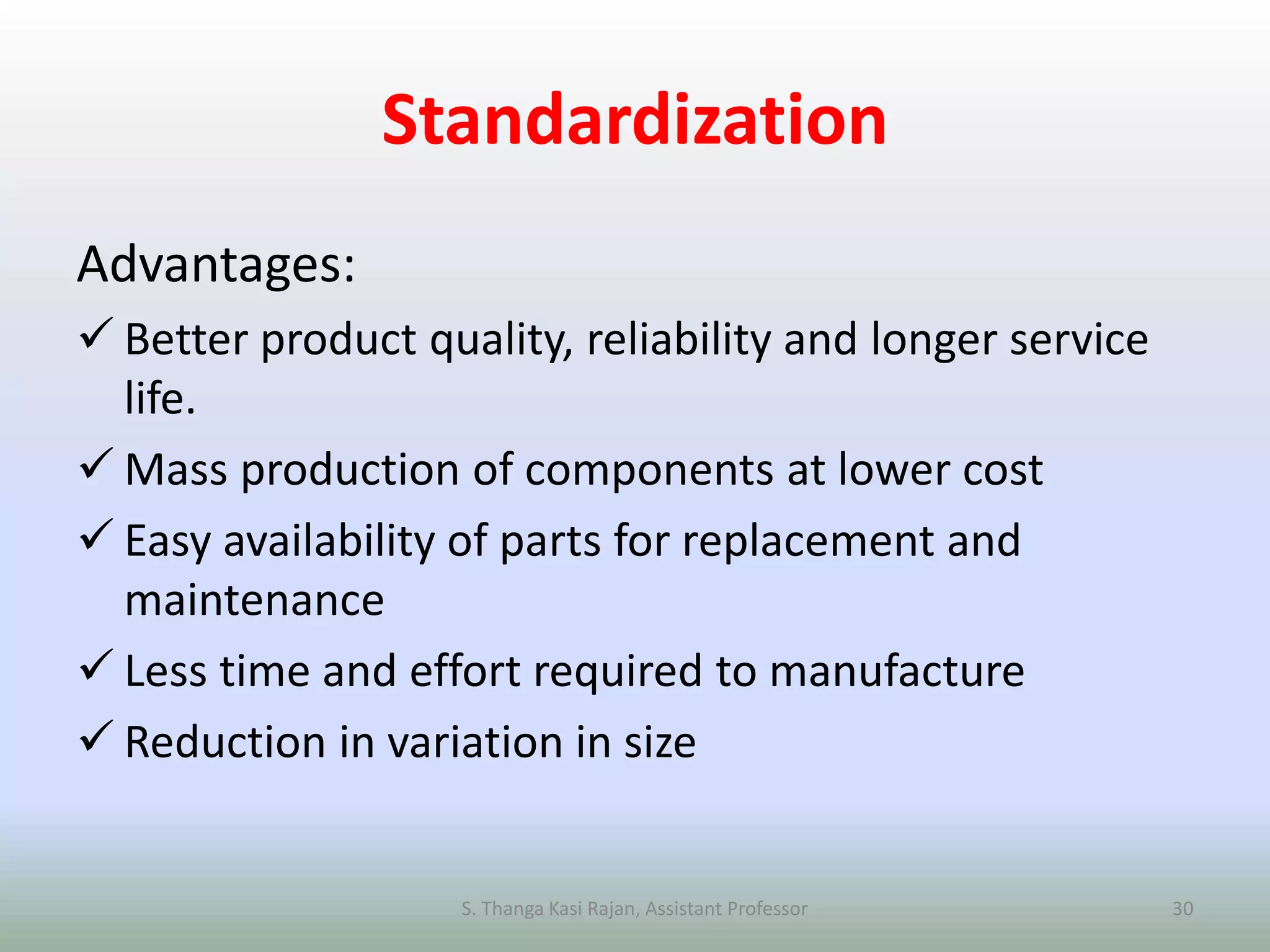 Standardization
Advantages:
 Better product quality, reliability and longer service
life.
 Mass production of components at lower cost
 Easy availability of parts for replacement and
maintenance
 Less time and effort required to manufacture
 Reduction in variation in size
S. Thanga Kasi Rajan, Assistant Professor 30
 
