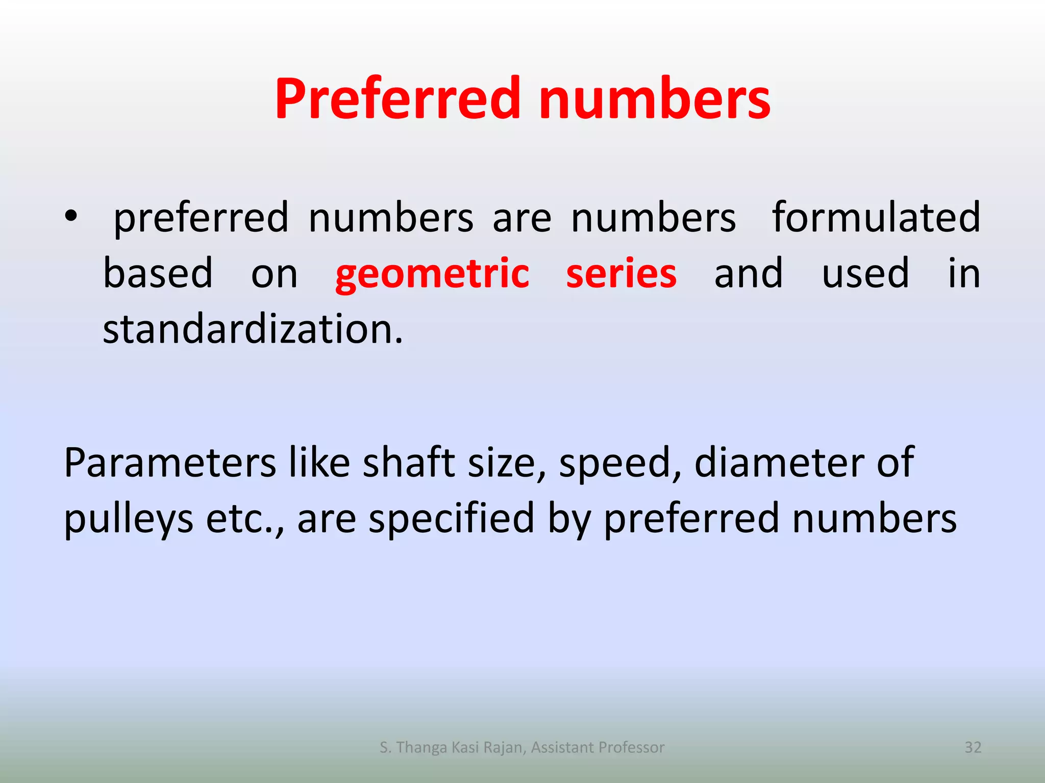 Preferred numbers
• preferred numbers are numbers formulated
based on geometric series and used in
standardization.
Parameters like shaft size, speed, diameter of
pulleys etc., are specified by preferred numbers
S. Thanga Kasi Rajan, Assistant Professor 32
 