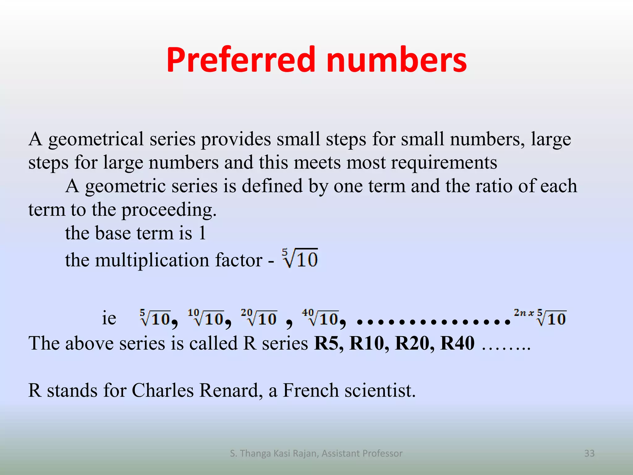 Preferred numbers
A geometrical series provides small steps for small numbers, large
steps for large numbers and this meets most requirements
A geometric series is defined by one term and the ratio of each
term to the proceeding.
the base term is 1
the multiplication factor -
ie , , , , ……………
The above series is called R series R5, R10, R20, R40 ……..
R stands for Charles Renard, a French scientist.
S. Thanga Kasi Rajan, Assistant Professor 33
 