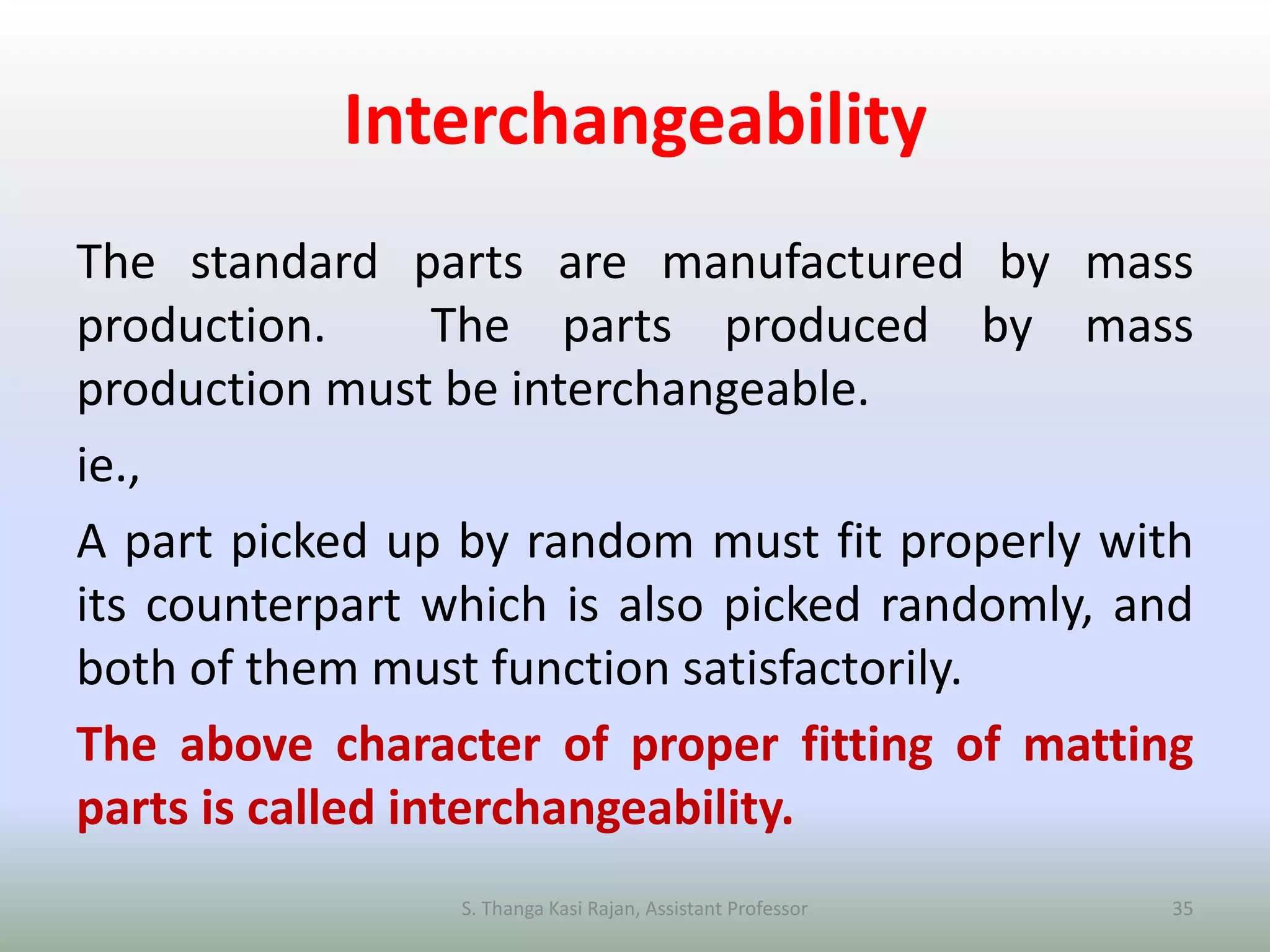 Interchangeability
The standard parts are manufactured by mass
production. The parts produced by mass
production must be interchangeable.
ie.,
A part picked up by random must fit properly with
its counterpart which is also picked randomly, and
both of them must function satisfactorily.
The above character of proper fitting of matting
parts is called interchangeability.
S. Thanga Kasi Rajan, Assistant Professor 35
 
