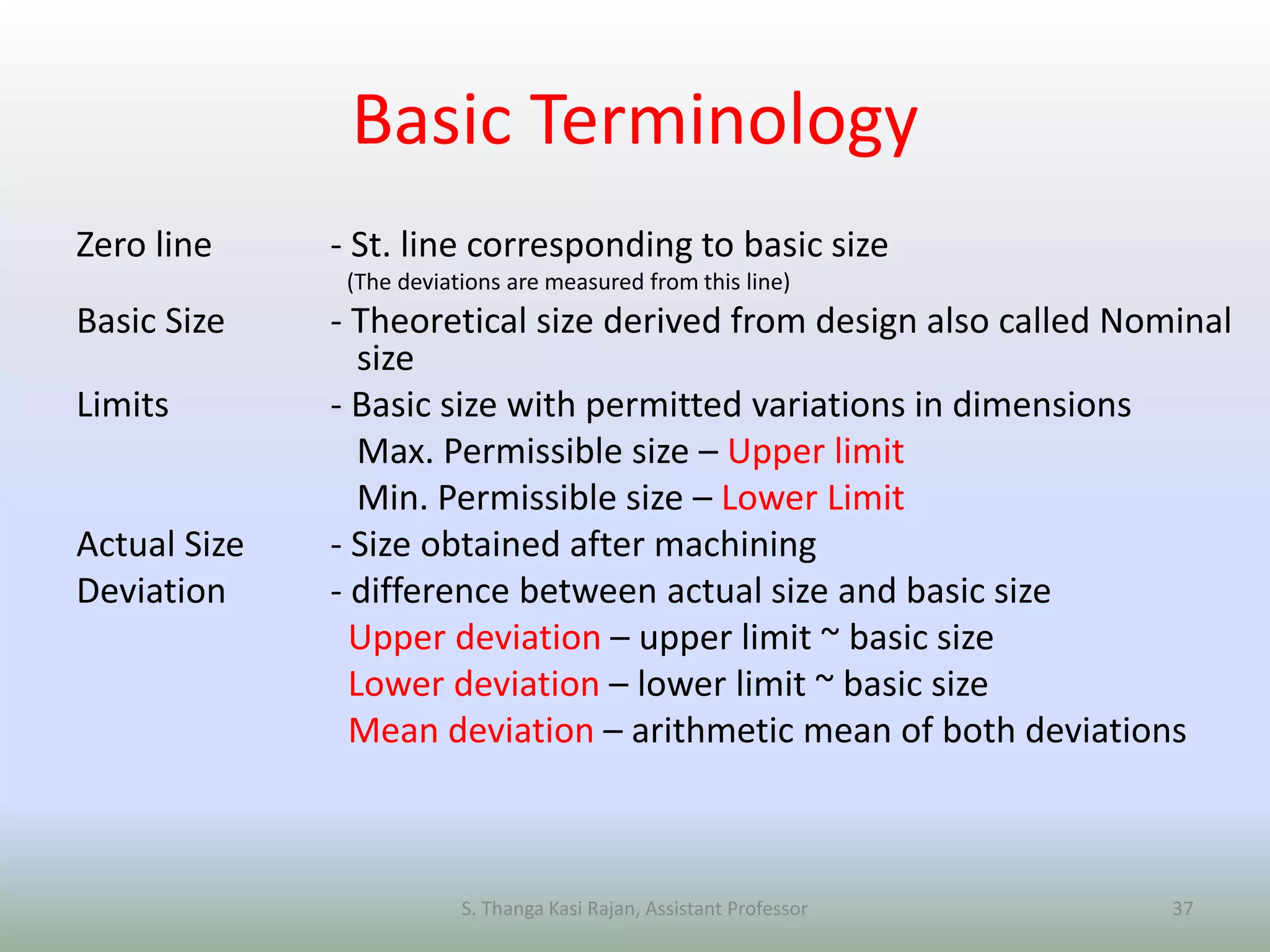 Basic Terminology
Zero line - St. line corresponding to basic size
(The deviations are measured from this line)
Basic Size - Theoretical size derived from design also called Nominal
size
Limits - Basic size with permitted variations in dimensions
Max. Permissible size – Upper limit
Min. Permissible size – Lower Limit
Actual Size - Size obtained after machining
Deviation - difference between actual size and basic size
Upper deviation – upper limit ~ basic size
Lower deviation – lower limit ~ basic size
Mean deviation – arithmetic mean of both deviations
S. Thanga Kasi Rajan, Assistant Professor 37
 