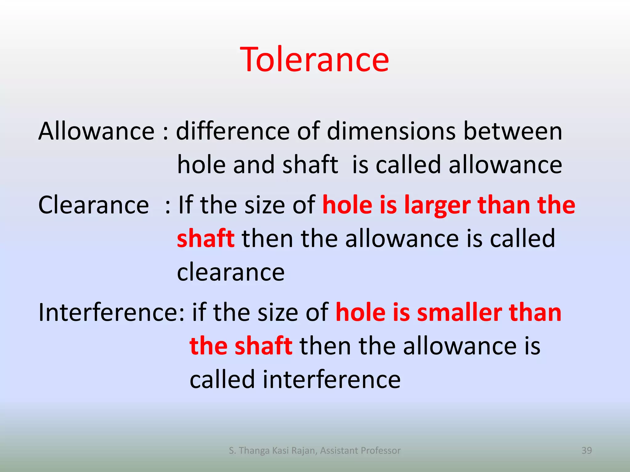 Tolerance
Allowance : difference of dimensions between
hole and shaft is called allowance
Clearance : If the size of hole is larger than the
shaft then the allowance is called
clearance
Interference: if the size of hole is smaller than
the shaft then the allowance is
called interference
S. Thanga Kasi Rajan, Assistant Professor 39
 