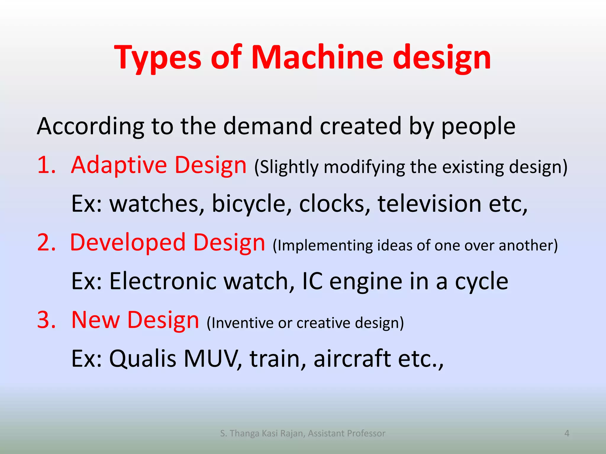 Types of Machine design
According to the demand created by people
1. Adaptive Design (Slightly modifying the existing design)
Ex: watches, bicycle, clocks, television etc,
2. Developed Design (Implementing ideas of one over another)
Ex: Electronic watch, IC engine in a cycle
3. New Design (Inventive or creative design)
Ex: Qualis MUV, train, aircraft etc.,
S. Thanga Kasi Rajan, Assistant Professor 4
 