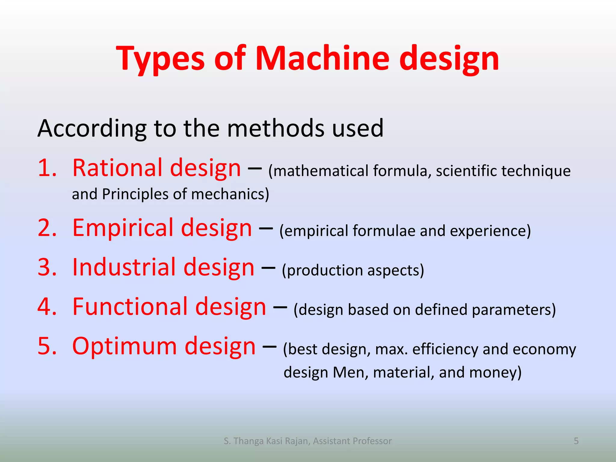 Types of Machine design
According to the methods used
1. Rational design – (mathematical formula, scientific technique
and Principles of mechanics)
2. Empirical design – (empirical formulae and experience)
3. Industrial design – (production aspects)
4. Functional design – (design based on defined parameters)
5. Optimum design – (best design, max. efficiency and economy
design Men, material, and money)
S. Thanga Kasi Rajan, Assistant Professor 5
 