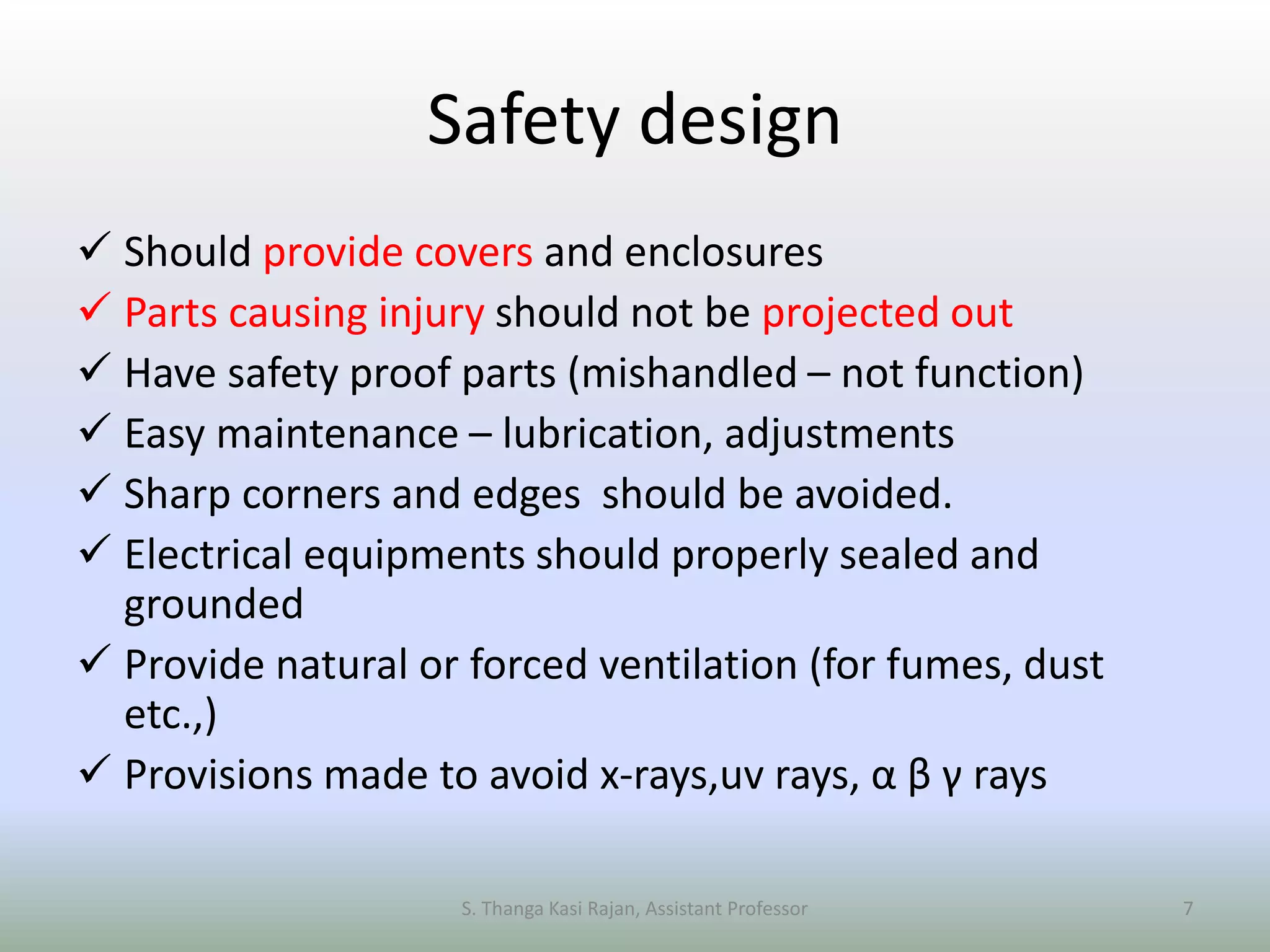 Safety design
 Should provide covers and enclosures
 Parts causing injury should not be projected out
 Have safety proof parts (mishandled – not function)
 Easy maintenance – lubrication, adjustments
 Sharp corners and edges should be avoided.
 Electrical equipments should properly sealed and
grounded
 Provide natural or forced ventilation (for fumes, dust
etc.,)
 Provisions made to avoid x-rays,uv rays, α β γ rays
S. Thanga Kasi Rajan, Assistant Professor 7
 