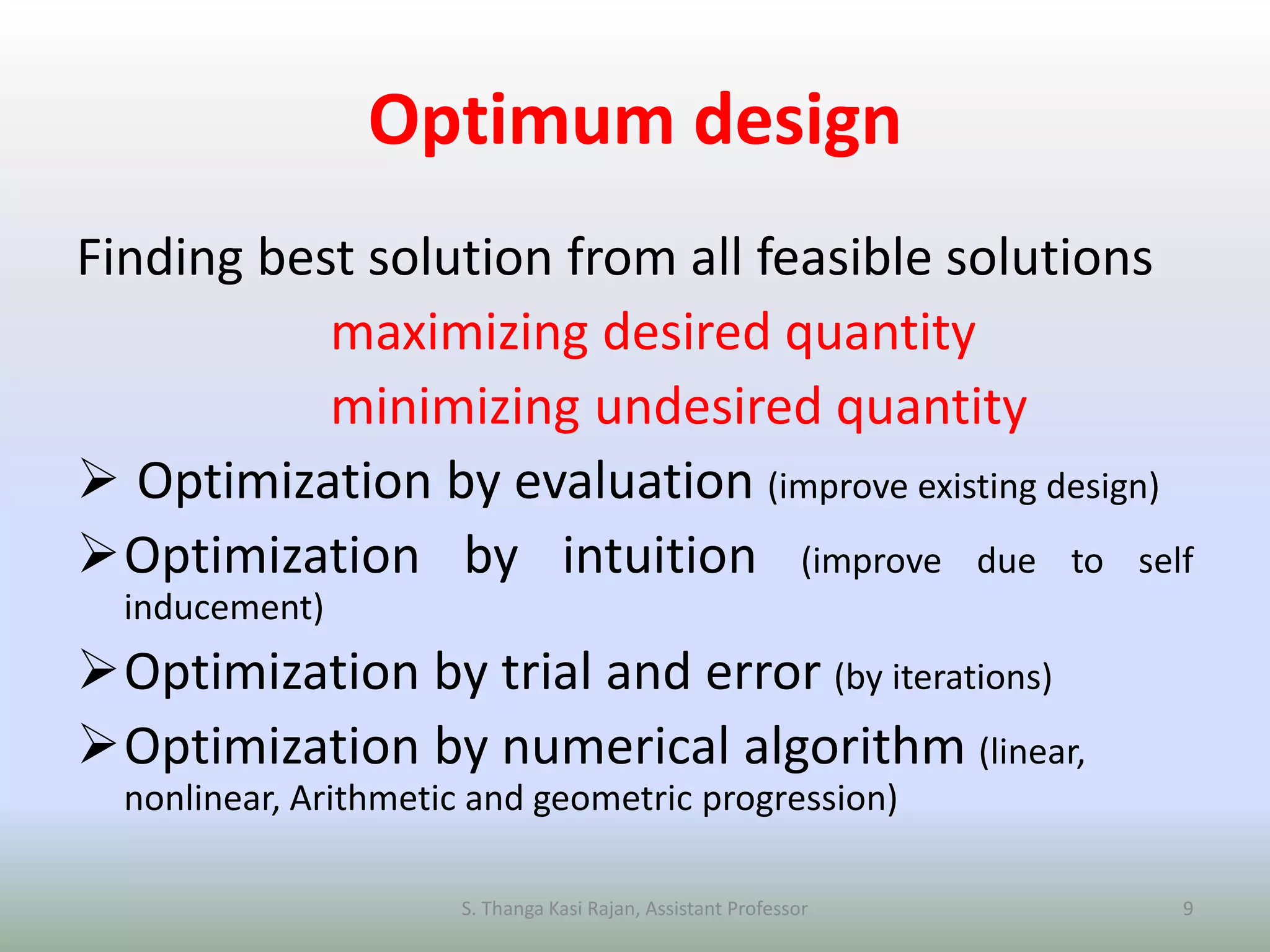 Optimum design
Finding best solution from all feasible solutions
maximizing desired quantity
minimizing undesired quantity
 Optimization by evaluation (improve existing design)
Optimization by intuition (improve due to self
inducement)
Optimization by trial and error (by iterations)
Optimization by numerical algorithm (linear,
nonlinear, Arithmetic and geometric progression)
S. Thanga Kasi Rajan, Assistant Professor 9
 