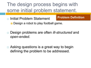 The design process begins with
some initial problem statement.
 Initial Problem Statement
 Design a robot to play football game.
 Design problems are often ill-structured and
open-ended.
 Asking questions is a great way to begin
defining the problem to be addressed.
Page 15
Problem Definition
 