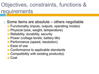 Objectives, constraints, functions &
requirements
 Some items are absolute – others negotiable
 Functionality (inputs, outputs, operating modes)
 Physical (size, weight, temperature)
 Reliability, durability, security
 Power (voltage levels, battery life)
 Performance (speed, resolution)
 Ease of use
 Conformance to applicable standards
 Compatibility with existing product(s)
 Cost
Page 17
 