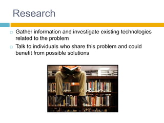 Research
 Gather information and investigate existing technologies
related to the problem
 Talk to individuals who share this problem and could
benefit from possible solutions
 