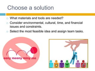 Choose a solution
 What materials and tools are needed?
 Consider environmental, cultural, time, and financial
issues and constraints.
 Select the most feasible idea and assign team tasks.
$$$
 