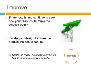 Improve
 Share results and continue to seek
how your team could make the
solution better.
 Iterate your design to make the
product the best it can be.
 Iterate - to repeat an already completed
task to incorporate new information (3)
 