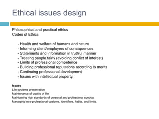 Ethical issues design
Philosophical and practical ethics
Codes of Ethics
- Health and welfare of humans and nature
- Informing client/employers of consequences
- Statements and information in truthful manner
- Treating people fairly (avoiding conflict of interest)
- Limits of professional competence
- Building professional reputations according to merits
- Continuing professional development
- Issues with intellectual property.
Issues
Life systems preservation
Maintenance of quality of life
Maintaining high standards of personal and professional conduct
Managing intra-professional customs, identifiers, habits, and limits.
 