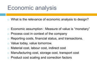 Economic analysis
 What is the relevance of economic analysis to design?
 Economic assumption : Measure of value is “monetary”
 Process cost in context of the company
 Reporting costs, financial status, and transactions.
 Value today, value tomorrow.
 Material cost, labour cost, indirect cost
 Manufacturing cost, storage cost, transport cost
 Product cost scaling and correction factors
 