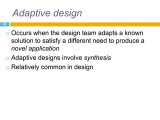 Adaptive design
 Occurs when the design team adapts a known
solution to satisfy a different need to produce a
novel application
 Adaptive designs involve synthesis
 Relatively common in design
38
 