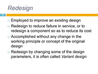 Redesign
 Employed to improve an existing design
 Redesign to reduce failure in service, or to
redesign a component so as to reduce its cost
 Accomplished without any change in the
working principle or concept of the original
design
 Redesign by changing some of the design
parameters, it is often called Variant design
39
 