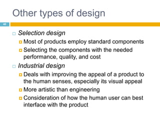 Other types of design
 Selection design
 Most of products employ standard components
 Selecting the components with the needed
performance, quality, and cost
 Industrial design
 Deals with improving the appeal of a product to
the human senses, especially its visual appeal
 More artistic than engineering
 Consideration of how the human user can best
interface with the product
40
 