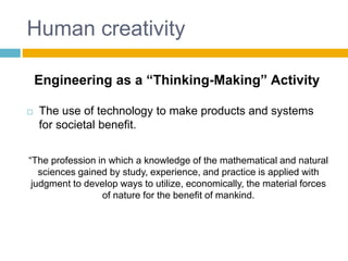 Human creativity
 The use of technology to make products and systems
for societal benefit.
“The profession in which a knowledge of the mathematical and natural
sciences gained by study, experience, and practice is applied with
judgment to develop ways to utilize, economically, the material forces
of nature for the benefit of mankind.
Engineering as a “Thinking-Making” Activity
 