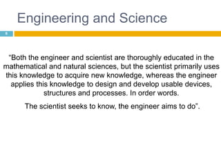 Engineering and Science
6
“Both the engineer and scientist are thoroughly educated in the
mathematical and natural sciences, but the scientist primarily uses
this knowledge to acquire new knowledge, whereas the engineer
applies this knowledge to design and develop usable devices,
structures and processes. In order words.
The scientist seeks to know, the engineer aims to do”.
 