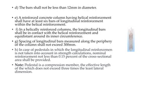 • d) The bars shall not be less than 12mm in diameter.
• e) A reinforced concrete column having helical reinforcement
shall have at least six bars of longitudinal reinforcement
within the helical reinforcement.
• f) In a helically reinforced columns, the longitudinal bars
shall be in contact with the helical reinforcement and
equidistant around its inner circumference.
• g) Spacing of longitudinal bars measured along the periphery
of the column shall not exceed 300mm.
• h) In case of pedestals in which the longitudinal reinforcement
is not taken into account in strength calculations, nominal
reinforcement not less than 0.15 percent of the cross-sectional
area shall be provided.
• Note: Pedestal is a compression member, the effective length
of the which does not exceed three times the least lateral
dimension.
 