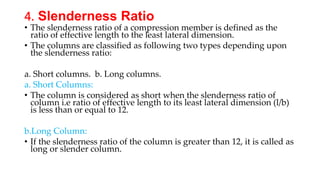 4. Slenderness Ratio
• The slenderness ratio of a compression member is defined as the
ratio of effective length to the least lateral dimension.
• The columns are classified as following two types depending upon
the slenderness ratio:
a. Short columns. b. Long columns.
a. Short Columns:
• The column is considered as short when the slenderness ratio of
column i.e ratio of effective length to its least lateral dimension (l/b)
is less than or equal to 12.
b.Long Column:
• If the slenderness ratio of the column is greater than 12, it is called as
long or slender column.
 