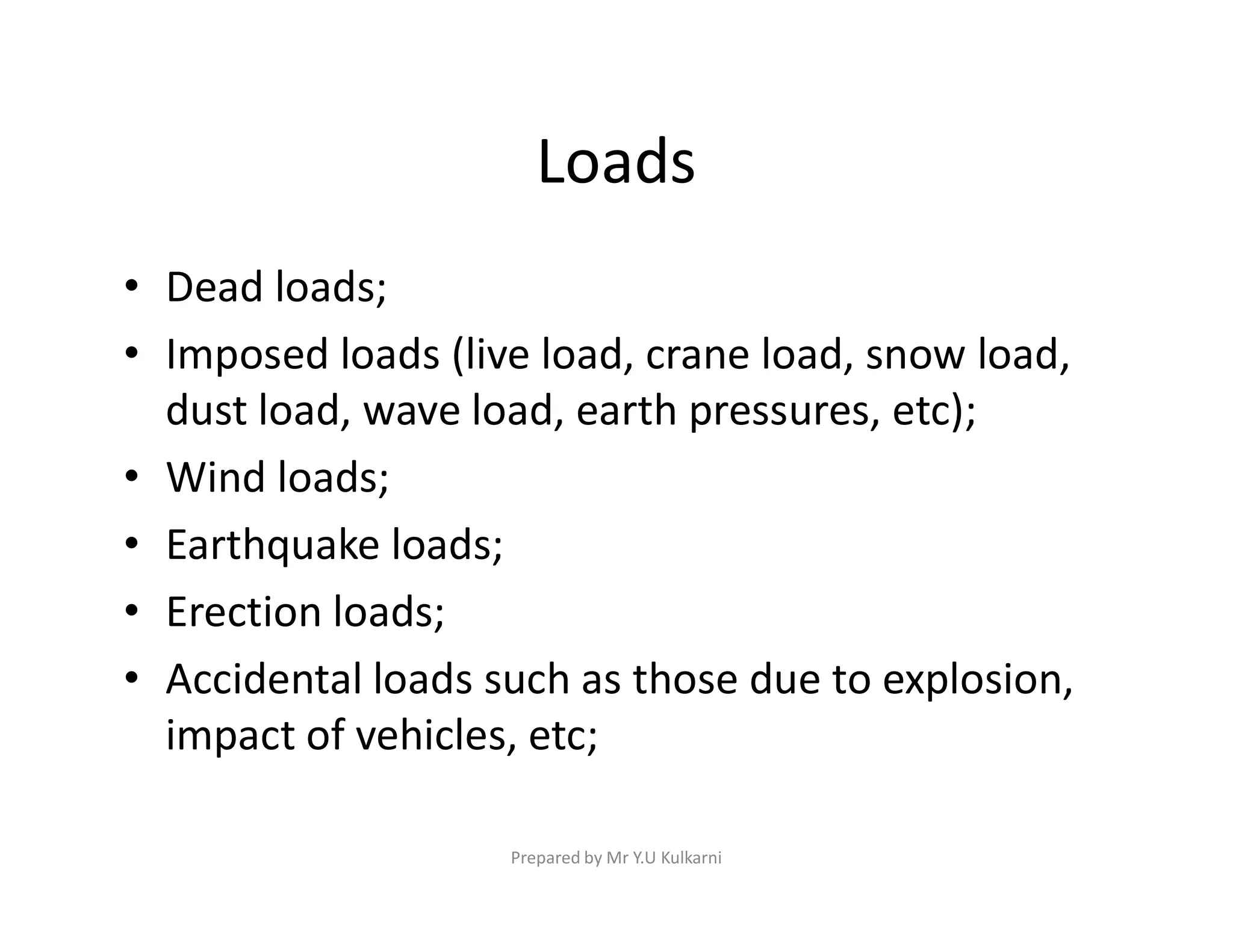 Loads
• Dead loads;
• Imposed loads (live load, crane load, snow load,
dust load, wave load, earth pressures, etc);
• Wind loads;
• Wind loads;
• Earthquake loads;
• Erection loads;
• Accidental loads such as those due to explosion,
impact of vehicles, etc;
Prepared by Mr Y.U Kulkarni
 