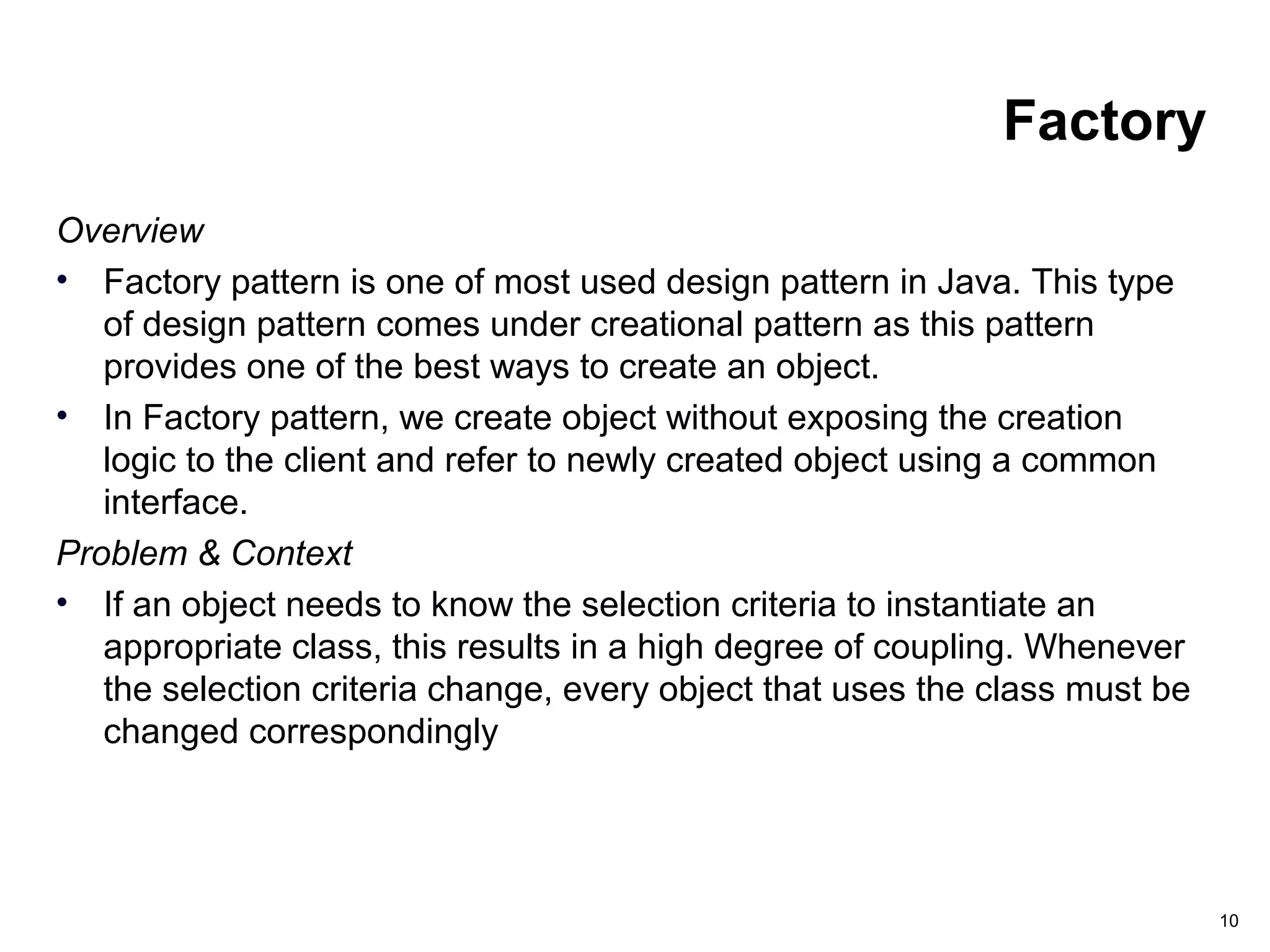 10
Factory
Overview
• Factory pattern is one of most used design pattern in Java. This type
of design pattern comes under creational pattern as this pattern
provides one of the best ways to create an object.
• In Factory pattern, we create object without exposing the creation
logic to the client and refer to newly created object using a common
interface.
Problem & Context
• If an object needs to know the selection criteria to instantiate an
appropriate class, this results in a high degree of coupling. Whenever
the selection criteria change, every object that uses the class must be
changed correspondingly
 