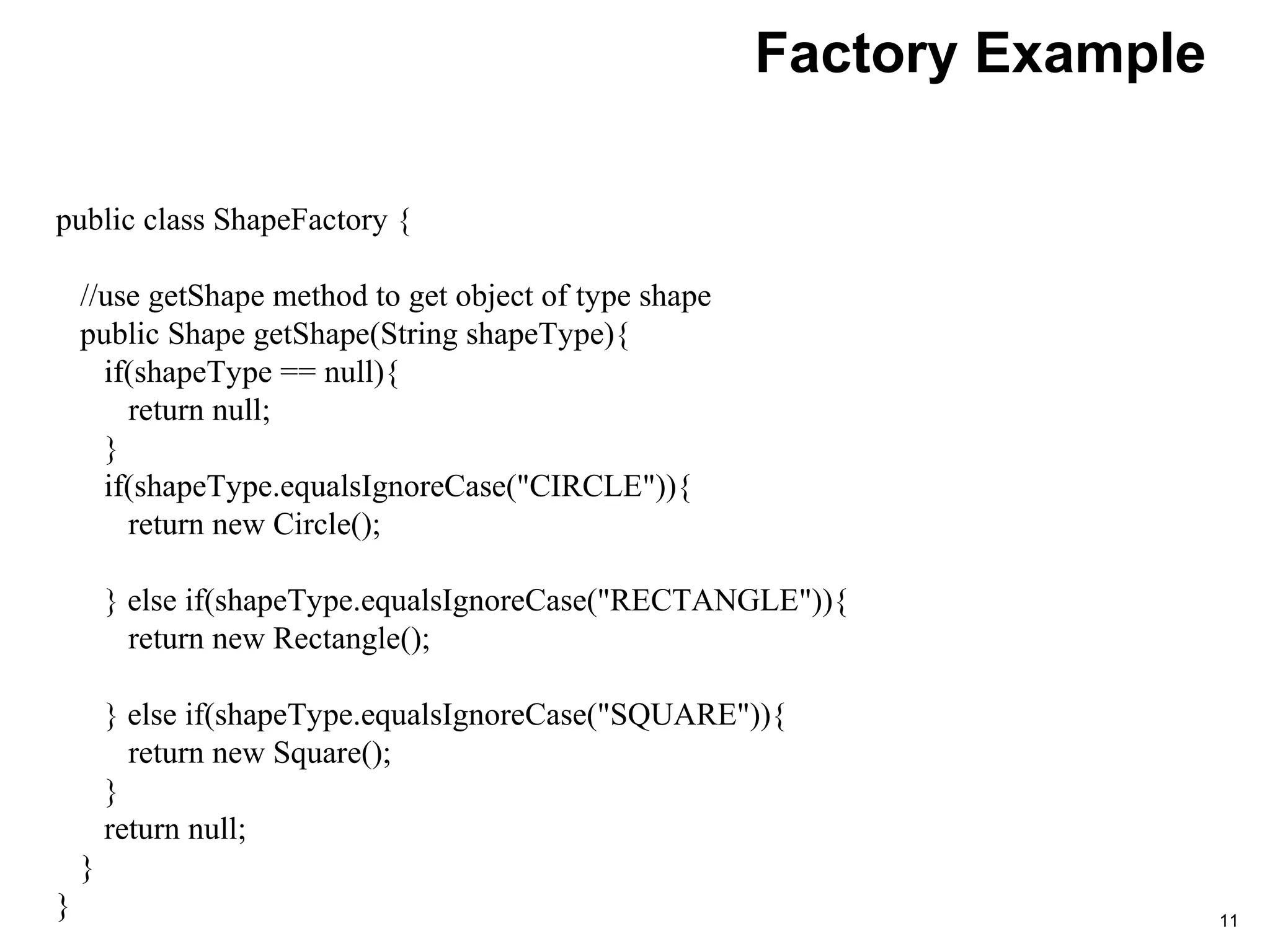 Factory Example
11
public class ShapeFactory {
//use getShape method to get object of type shape
public Shape getShape(String shapeType){
if(shapeType == null){
return null;
}
if(shapeType.equalsIgnoreCase("CIRCLE")){
return new Circle();
} else if(shapeType.equalsIgnoreCase("RECTANGLE")){
return new Rectangle();
} else if(shapeType.equalsIgnoreCase("SQUARE")){
return new Square();
}
return null;
}
}
 