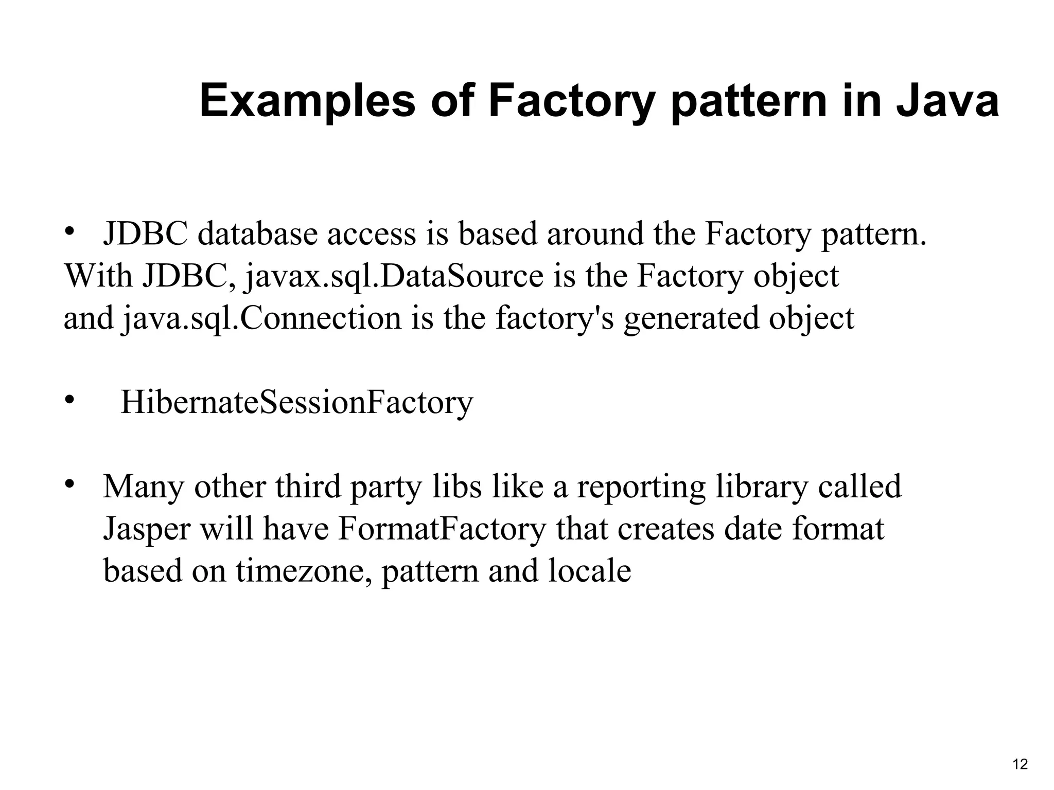 Examples of Factory pattern in Java
12
• JDBC database access is based around the Factory pattern.
With JDBC, javax.sql.DataSource is the Factory object
and java.sql.Connection is the factory's generated object
• HibernateSessionFactory
• Many other third party libs like a reporting library called
Jasper will have FormatFactory that creates date format
based on timezone, pattern and locale
 