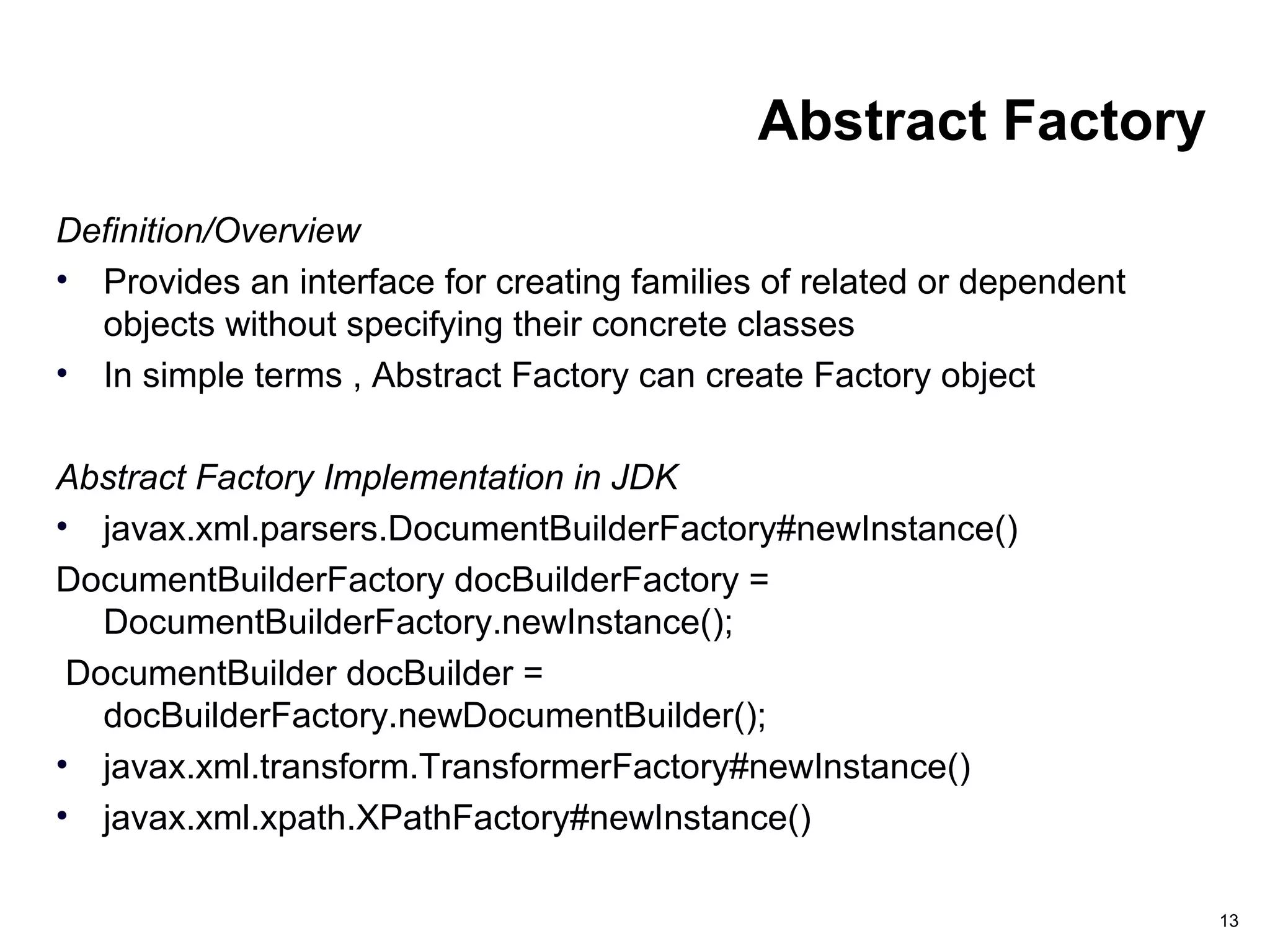 13
Abstract Factory
Definition/Overview
• Provides an interface for creating families of related or dependent
objects without specifying their concrete classes
• In simple terms , Abstract Factory can create Factory object
Abstract Factory Implementation in JDK
• javax.xml.parsers.DocumentBuilderFactory#newInstance()
DocumentBuilderFactory docBuilderFactory =
DocumentBuilderFactory.newInstance();
DocumentBuilder docBuilder =
docBuilderFactory.newDocumentBuilder();
• javax.xml.transform.TransformerFactory#newInstance()
• javax.xml.xpath.XPathFactory#newInstance()
 