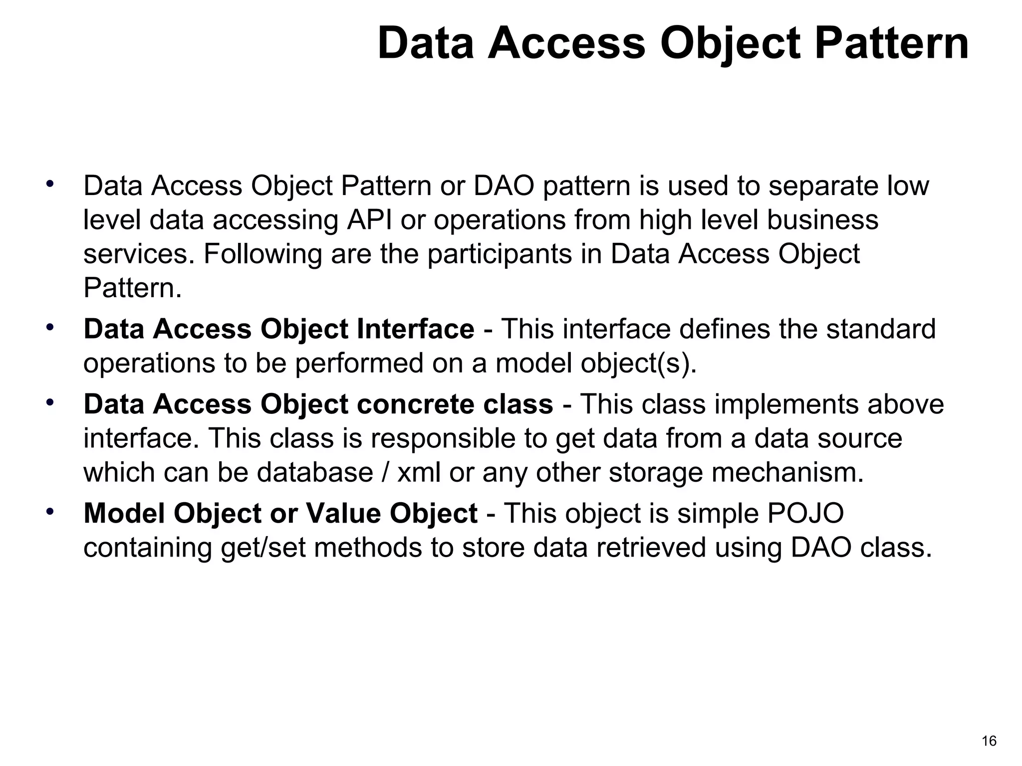 Data Access Object Pattern
• Data Access Object Pattern or DAO pattern is used to separate low
level data accessing API or operations from high level business
services. Following are the participants in Data Access Object
Pattern.
• Data Access Object Interface - This interface defines the standard
operations to be performed on a model object(s).
• Data Access Object concrete class - This class implements above
interface. This class is responsible to get data from a data source
which can be database / xml or any other storage mechanism.
• Model Object or Value Object - This object is simple POJO
containing get/set methods to store data retrieved using DAO class.
16
 
