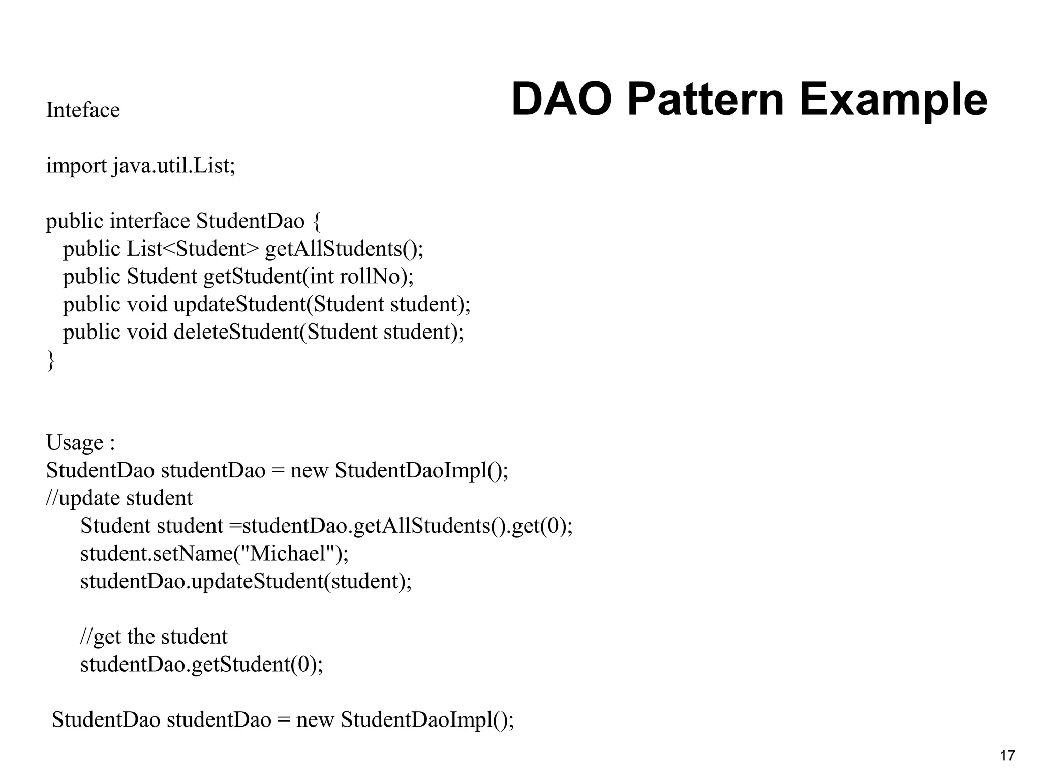 DAO Pattern Example
17
Inteface
import java.util.List;
public interface StudentDao {
public List<Student> getAllStudents();
public Student getStudent(int rollNo);
public void updateStudent(Student student);
public void deleteStudent(Student student);
}
Usage :
StudentDao studentDao = new StudentDaoImpl();
//update student
Student student =studentDao.getAllStudents().get(0);
student.setName("Michael");
studentDao.updateStudent(student);
//get the student
studentDao.getStudent(0);
StudentDao studentDao = new StudentDaoImpl();
 