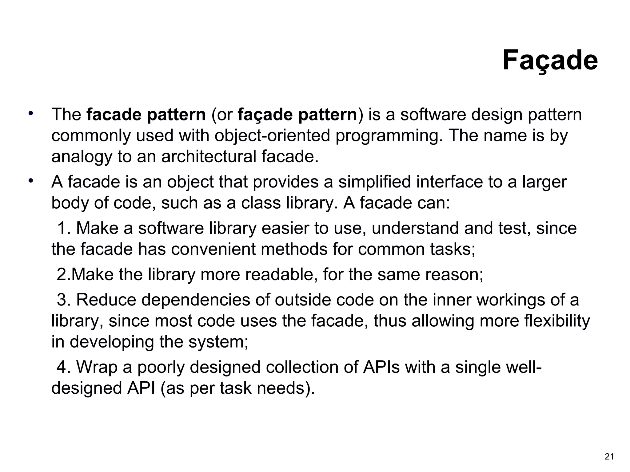 21
Façade
• The facade pattern (or façade pattern) is a software design pattern
commonly used with object-oriented programming. The name is by
analogy to an architectural facade.
• A facade is an object that provides a simplified interface to a larger
body of code, such as a class library. A facade can:
1. Make a software library easier to use, understand and test, since
the facade has convenient methods for common tasks;
2.Make the library more readable, for the same reason;
3. Reduce dependencies of outside code on the inner workings of a
library, since most code uses the facade, thus allowing more flexibility
in developing the system;
4. Wrap a poorly designed collection of APIs with a single well-
designed API (as per task needs).
 