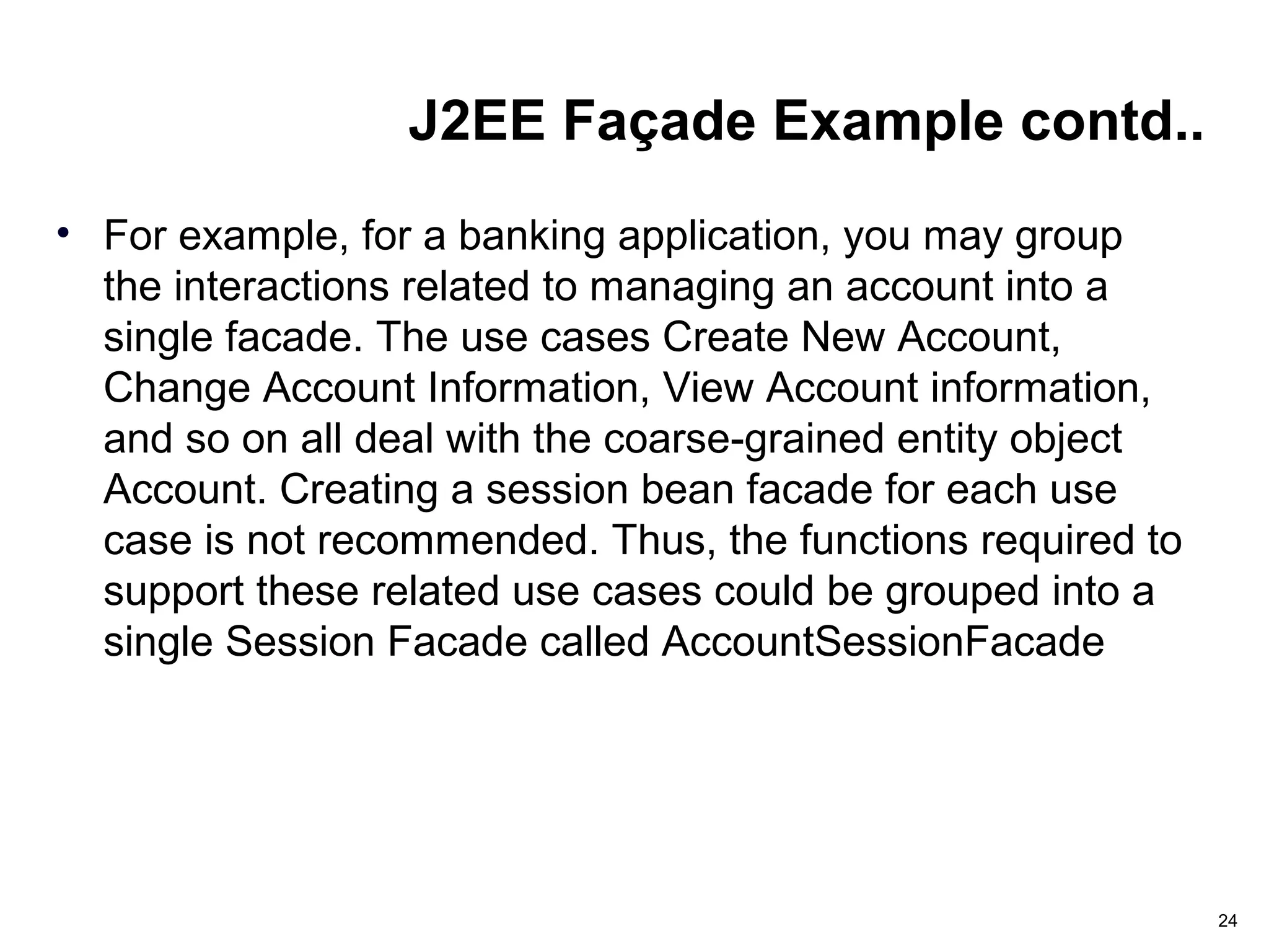 J2EE Façade Example contd..
• For example, for a banking application, you may group
the interactions related to managing an account into a
single facade. The use cases Create New Account,
Change Account Information, View Account information,
and so on all deal with the coarse-grained entity object
Account. Creating a session bean facade for each use
case is not recommended. Thus, the functions required to
support these related use cases could be grouped into a
single Session Facade called AccountSessionFacade
24
 