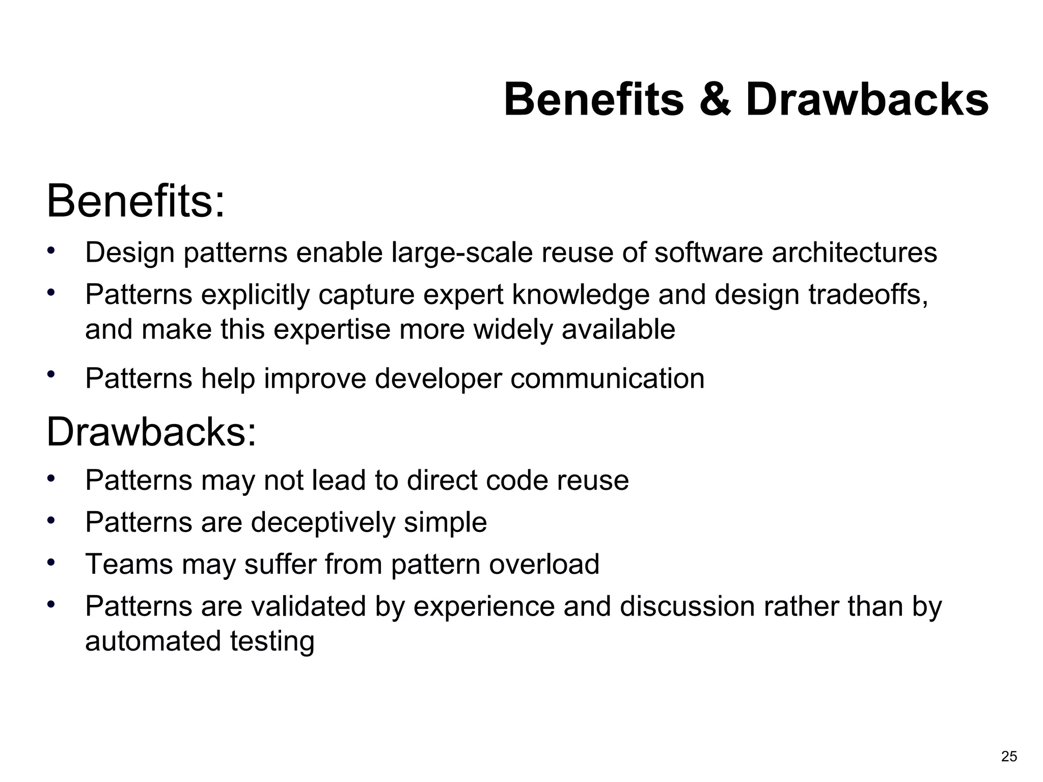 25
Benefits & Drawbacks
Benefits:
• Design patterns enable large-scale reuse of software architectures
• Patterns explicitly capture expert knowledge and design tradeoffs,
and make this expertise more widely available
• Patterns help improve developer communication
Drawbacks:
• Patterns may not lead to direct code reuse
• Patterns are deceptively simple
• Teams may suffer from pattern overload
• Patterns are validated by experience and discussion rather than by
automated testing
 