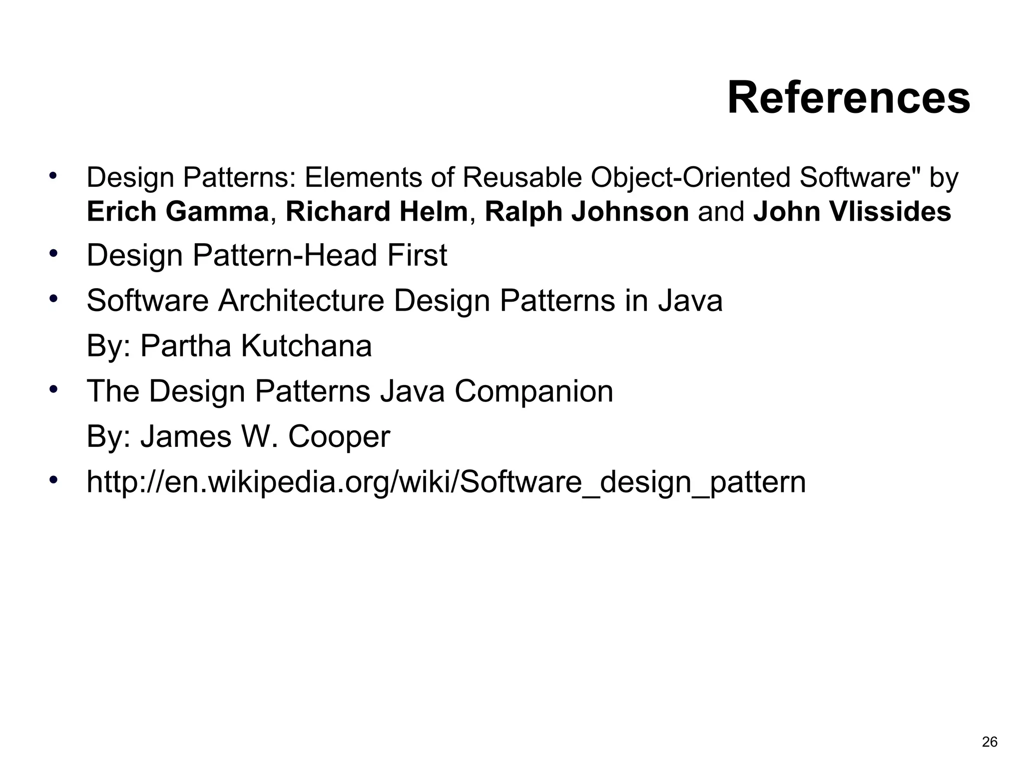 26
References
• Design Patterns: Elements of Reusable Object-Oriented Software" by
Erich Gamma, Richard Helm, Ralph Johnson and John Vlissides
• Design Pattern-Head First
• Software Architecture Design Patterns in Java
By: Partha Kutchana
• The Design Patterns Java Companion
By: James W. Cooper
• http://en.wikipedia.org/wiki/Software_design_pattern
 