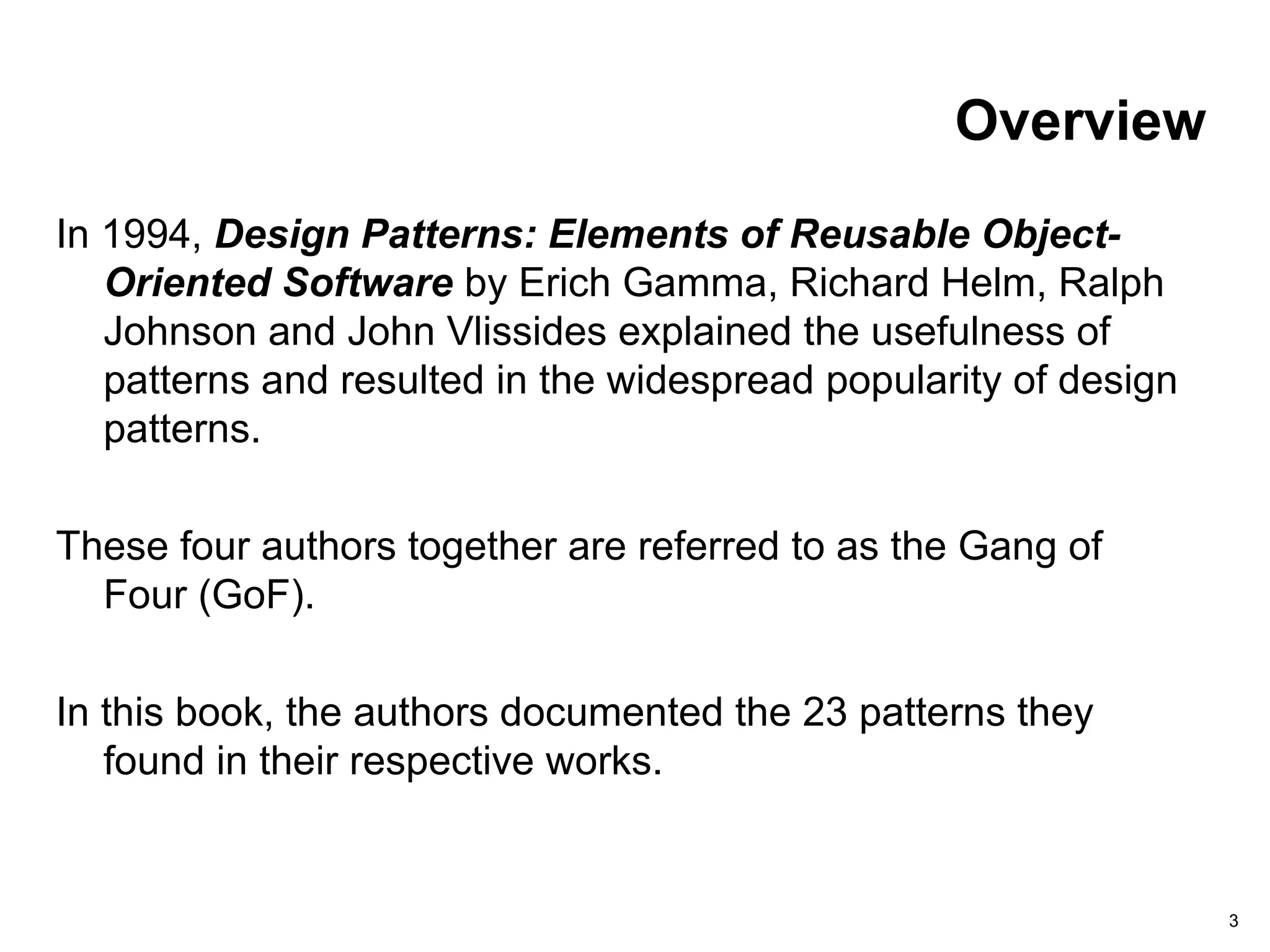 3
Overview
In 1994, Design Patterns: Elements of Reusable Object-
Oriented Software by Erich Gamma, Richard Helm, Ralph
Johnson and John Vlissides explained the usefulness of
patterns and resulted in the widespread popularity of design
patterns.
These four authors together are referred to as the Gang of
Four (GoF).
In this book, the authors documented the 23 patterns they
found in their respective works.
 