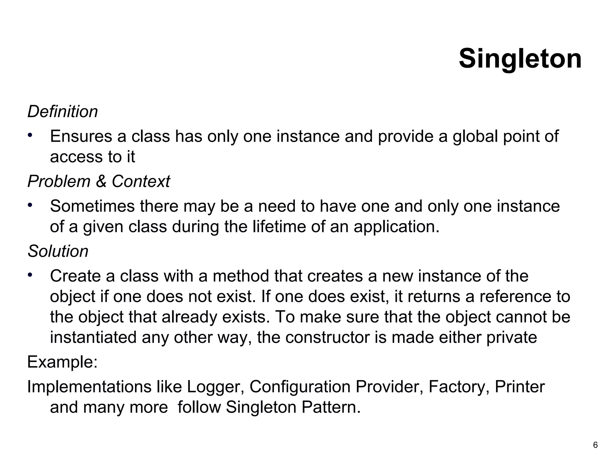 6
Singleton
Definition
• Ensures a class has only one instance and provide a global point of
access to it
Problem & Context
• Sometimes there may be a need to have one and only one instance
of a given class during the lifetime of an application.
Solution
• Create a class with a method that creates a new instance of the
object if one does not exist. If one does exist, it returns a reference to
the object that already exists. To make sure that the object cannot be
instantiated any other way, the constructor is made either private
Example:
Implementations like Logger, Configuration Provider, Factory, Printer
and many more follow Singleton Pattern.
 