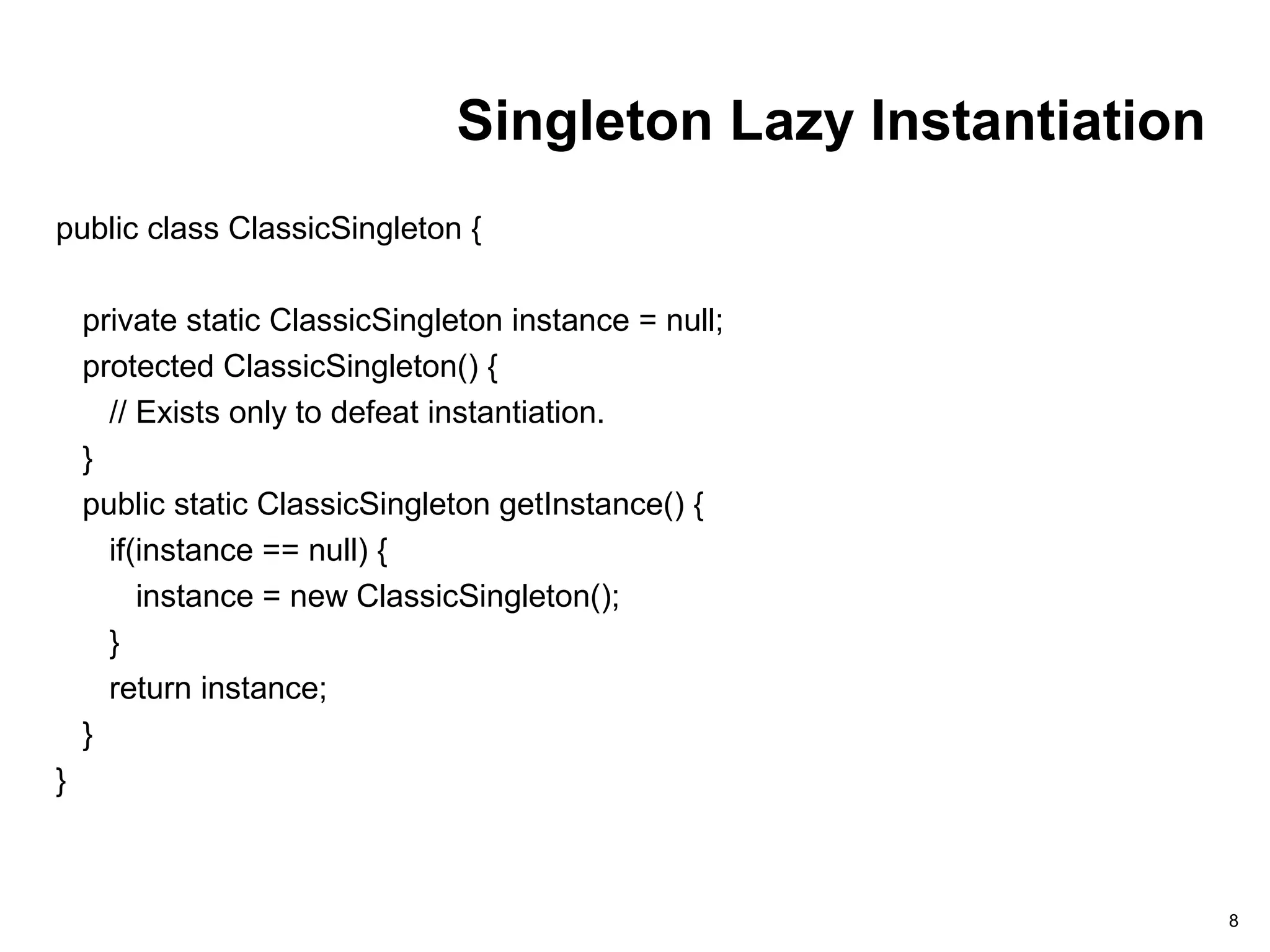Singleton Lazy Instantiation
public class ClassicSingleton {
private static ClassicSingleton instance = null;
protected ClassicSingleton() {
// Exists only to defeat instantiation.
}
public static ClassicSingleton getInstance() {
if(instance == null) {
instance = new ClassicSingleton();
}
return instance;
}
}
8
 