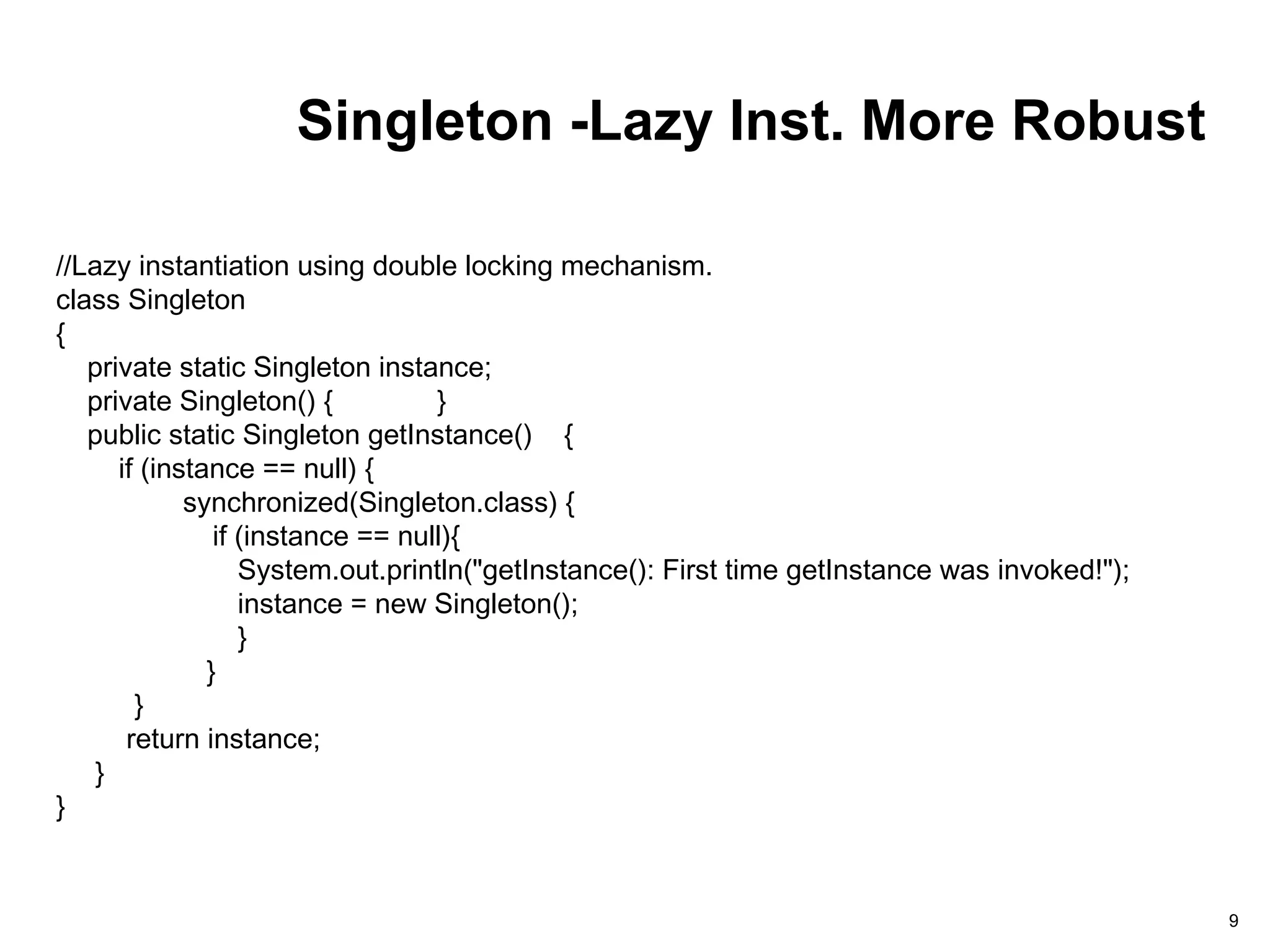 Singleton -Lazy Inst. More Robust
9
//Lazy instantiation using double locking mechanism.
class Singleton
{
private static Singleton instance;
private Singleton() { }
public static Singleton getInstance() {
if (instance == null) {
synchronized(Singleton.class) {
if (instance == null){
System.out.println("getInstance(): First time getInstance was invoked!");
instance = new Singleton();
}
}
}
return instance;
}
}
 