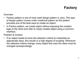 10
Factory
Overview
• Factory pattern is one of most used design pattern in Java. This type
of design pattern comes under creational pattern as this pattern
provides one of the best ways to create an object.
• In Factory pattern, we create object without exposing the creation
logic to the client and refer to newly created object using a common
interface.
Problem & Context
• If an object needs to know the selection criteria to instantiate an
appropriate class, this results in a high degree of coupling. Whenever
the selection criteria change, every object that uses the class must be
changed correspondingly
 