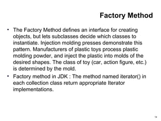Factory Method
• The Factory Method defines an interface for creating
objects, but lets subclasses decide which classes to
instantiate. Injection molding presses demonstrate this
pattern. Manufacturers of plastic toys process plastic
molding powder, and inject the plastic into molds of the
desired shapes. The class of toy (car, action figure, etc.)
is determined by the mold.
• Factory method in JDK : The method named iterator() in
each collection class return appropriate Iterator
implementations.
14
 