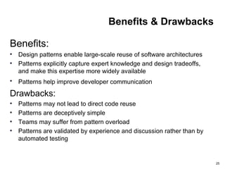 25
Benefits & Drawbacks
Benefits:
• Design patterns enable large-scale reuse of software architectures
• Patterns explicitly capture expert knowledge and design tradeoffs,
and make this expertise more widely available
• Patterns help improve developer communication
Drawbacks:
• Patterns may not lead to direct code reuse
• Patterns are deceptively simple
• Teams may suffer from pattern overload
• Patterns are validated by experience and discussion rather than by
automated testing
 