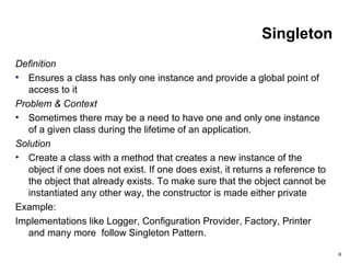 6
Singleton
Definition
• Ensures a class has only one instance and provide a global point of
access to it
Problem & Context
• Sometimes there may be a need to have one and only one instance
of a given class during the lifetime of an application.
Solution
• Create a class with a method that creates a new instance of the
object if one does not exist. If one does exist, it returns a reference to
the object that already exists. To make sure that the object cannot be
instantiated any other way, the constructor is made either private
Example:
Implementations like Logger, Configuration Provider, Factory, Printer
and many more follow Singleton Pattern.
 