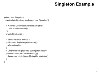 Singleton Example
public class Singleton {
private static Singleton singleton = new Singleton( );
/* A private Constructor prevents any other
* class from instantiating.
*/
private Singleton(){ }
/* Static 'instance' method */
public static Singleton getInstance( ) {
return singleton;
}
/* Other methods protected by singleton-ness */
protected static void demoMethod( ) {
System.out.println("demoMethod for singleton");
}
}
7
 